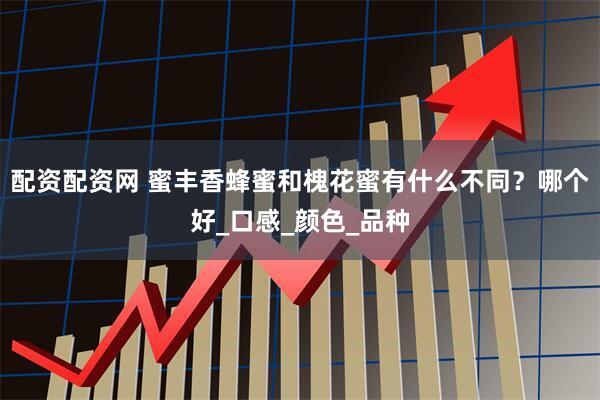 配资配资网 蜜丰香蜂蜜和槐花蜜有什么不同？哪个好_口感_颜色_品种