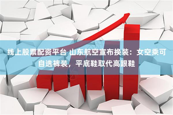 线上股票配资平台 山东航空宣布换装：女空乘可自选裤装，平底鞋取代高跟鞋