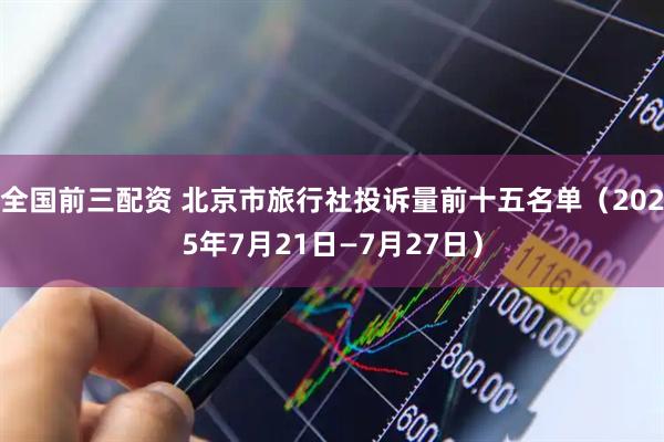 全国前三配资 北京市旅行社投诉量前十五名单（2025年7月21日—7月27日）