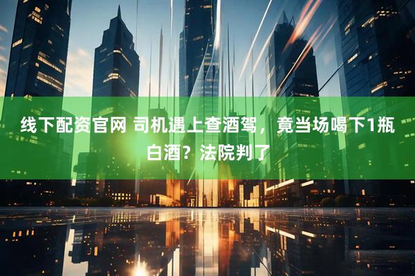 线下配资官网 司机遇上查酒驾，竟当场喝下1瓶白酒？法院判了