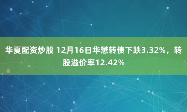 华夏配资炒股 12月16日华懋转债下跌3.32%，转股溢价率12.42%