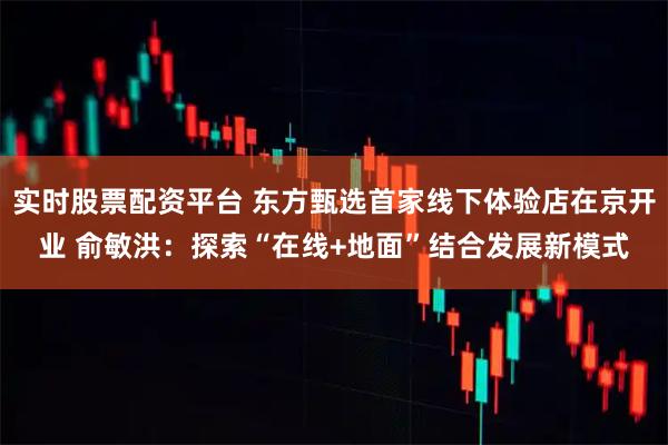 实时股票配资平台 东方甄选首家线下体验店在京开业 俞敏洪：探索“在线+地面”结合发展新模式